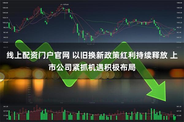 线上配资门户官网 以旧换新政策红利持续释放 上市公司紧抓机遇积极布局