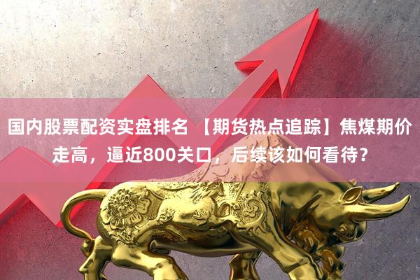 国内股票配资实盘排名 【期货热点追踪】焦煤期价走高，逼近800关口，后续该如何看待？