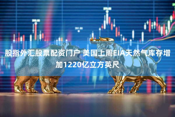 股指外汇股票配资门户 美国上周EIA天然气库存增加1220亿立方英尺