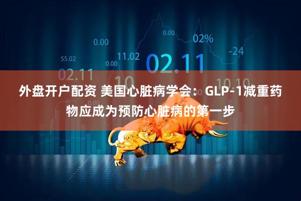 外盘开户配资 美国心脏病学会：GLP-1减重药物应成为预防心脏病的第一步
