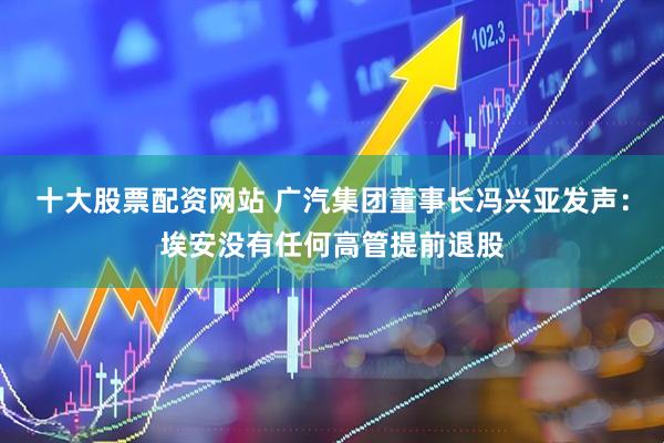 十大股票配资网站 广汽集团董事长冯兴亚发声：埃安没有任何高管提前退股