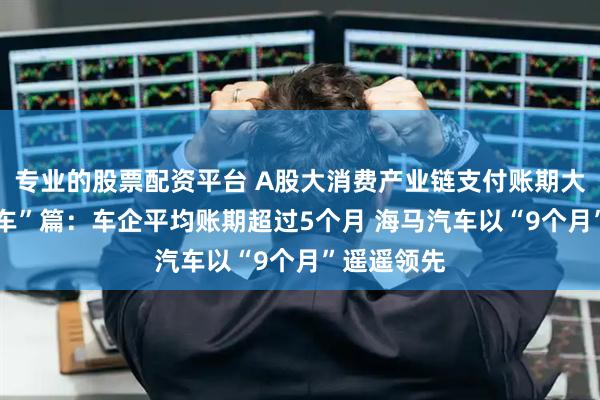 专业的股票配资平台 A股大消费产业链支付账期大观——“汽车”篇：车企平均账期超过5个月 海马汽车以“9个月”遥遥领先