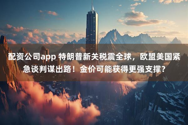 配资公司app 特朗普新关税震全球，欧盟美国紧急谈判谋出路！金价可能获得更强支撑？