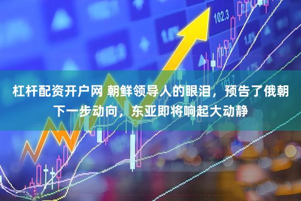 杠杆配资开户网 朝鲜领导人的眼泪，预告了俄朝下一步动向，东亚即将响起大动静