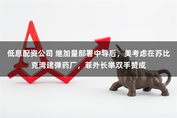 低息配资公司 继加量部署中导后，美考虑在苏比克湾建弹药厂，菲外长举双手赞成