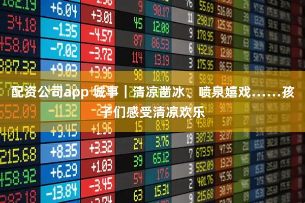 配资公司app 城事｜清凉凿冰、喷泉嬉戏……孩子们感受清凉欢乐