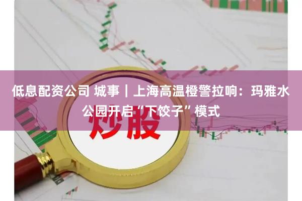 低息配资公司 城事｜上海高温橙警拉响：玛雅水公园开启“下饺子”模式