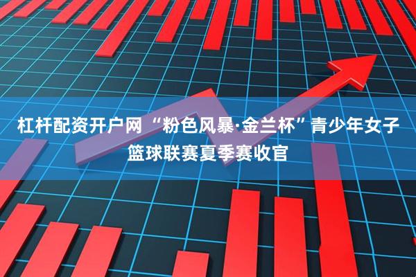 杠杆配资开户网 “粉色风暴·金兰杯”青少年女子篮球联赛夏季赛收官