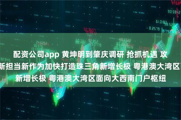 配资公司app 黄坤明到肇庆调研 抢抓机遇 攻坚克难 奋起直追 以新担当新作为加快打造珠三角新增长极 粤港澳大湾区面向大西南门户枢纽