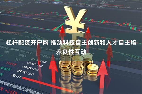 杠杆配资开户网 推动科技自主创新和人才自主培养良性互动