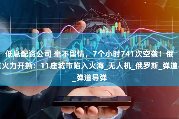 低息配资公司 毫不留情，7个小时741次空袭！俄军重火力开撕：11座城市陷入火海_无人机_俄罗斯_弹道导弹