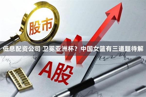 低息配资公司 卫冕亚洲杯？中国女篮有三道题待解