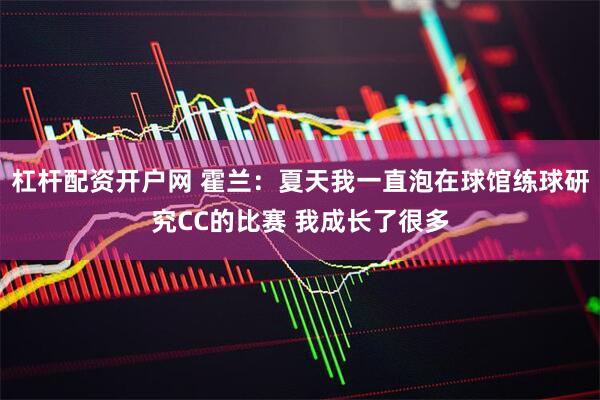 杠杆配资开户网 霍兰：夏天我一直泡在球馆练球研究CC的比赛 我成长了很多