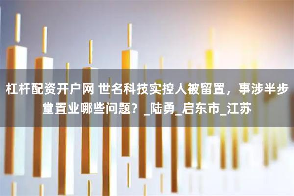 杠杆配资开户网 世名科技实控人被留置，事涉半步堂置业哪些问题？_陆勇_启东市_江苏