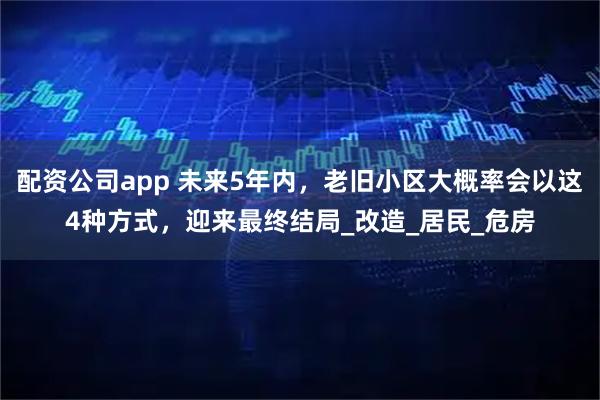 配资公司app 未来5年内，老旧小区大概率会以这4种方式，迎来最终结局_改造_居民_危房