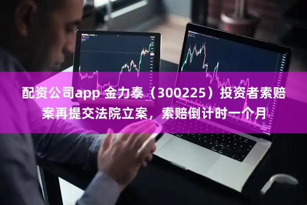配资公司app 金力泰（300225）投资者索赔案再提交法院立案，索赔倒计时一个月
