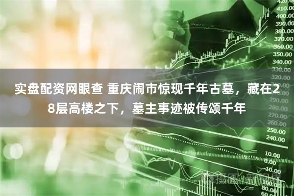 实盘配资网眼查 重庆闹市惊现千年古墓，藏在28层高楼之下，墓主事迹被传颂千年