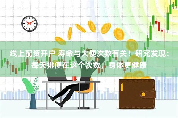 线上配资开户 寿命与大便次数有关！研究发现：每天排便在这个次数，身体更健康