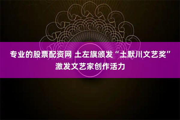 专业的股票配资网 土左旗颁发“土默川文艺奖”激发文艺家创作活力