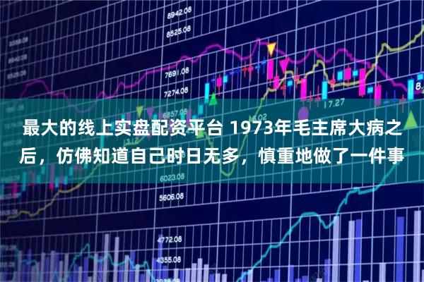 最大的线上实盘配资平台 1973年毛主席大病之后，仿佛知道自己时日无多，慎重地做了一件事