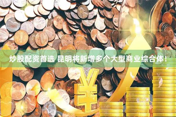 炒股配资首选 昆明将新增多个大型商业综合体！