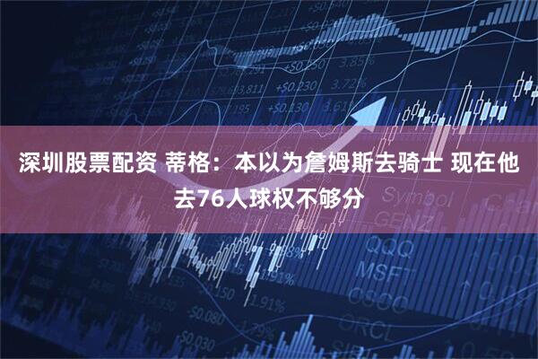 深圳股票配资 蒂格：本以为詹姆斯去骑士 现在他去76人球权不够分