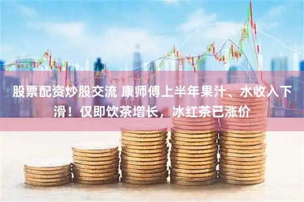 股票配资炒股交流 康师傅上半年果汁、水收入下滑！仅即饮茶增长，冰红茶已涨价