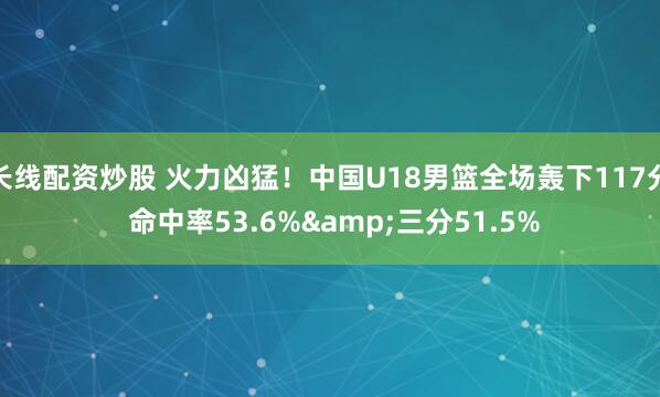 长线配资炒股 火力凶猛！中国U18男篮全场轰下117分 命中率53.6%&三分51.5%