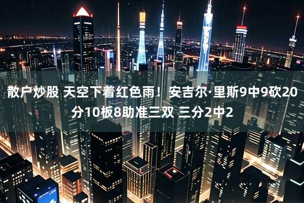 散户炒股 天空下着红色雨！安吉尔·里斯9中9砍20分10板8助准三双 三分2中2