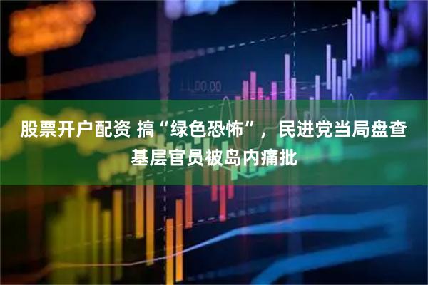 股票开户配资 搞“绿色恐怖”，民进党当局盘查基层官员被岛内痛批