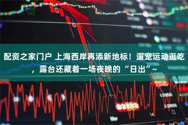 配资之家门户 上海西岸再添新地标！遛宠运动逛吃，露台还藏着一场夜晚的 “日出”~