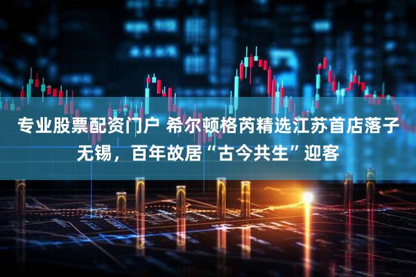 专业股票配资门户 希尔顿格芮精选江苏首店落子无锡，百年故居“古今共生”迎客