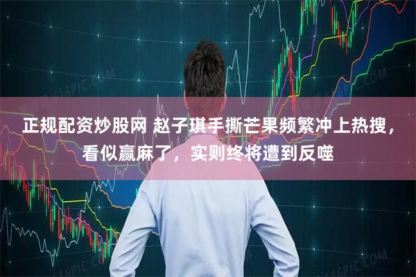正规配资炒股网 赵子琪手撕芒果频繁冲上热搜，看似赢麻了，实则终将遭到反噬