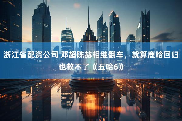 浙江省配资公司 邓超陈赫相继翻车，就算鹿晗回归也救不了《五哈6》