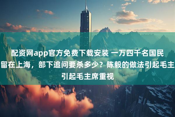 配资网app官方免费下载安装 一万四千名国民党干部留在上海，部下追问要杀多少？陈毅的做法引起毛主席重视