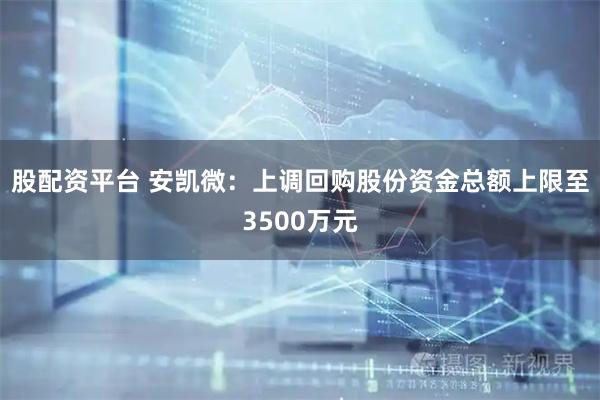 股配资平台 安凯微：上调回购股份资金总额上限至3500万元